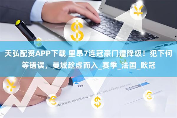 天弘配资APP下载 里昂7连冠豪门遭降级！犯下何等错误，曼城趁虚而入_赛季_法国_欧冠