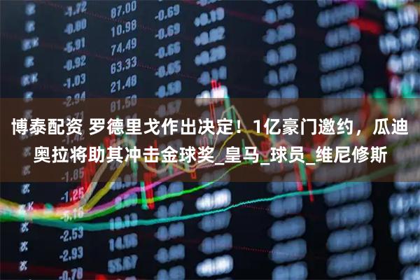 博泰配资 罗德里戈作出决定！1亿豪门邀约，瓜迪奥拉将助其冲击金球奖_皇马_球员_维尼修斯