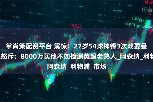 掌尚策配资平台 震惊！27岁54球神锋3次戏耍曼联，球迷怒斥：8000万买他不如捡漏英超老熟人_阿森纳_利物浦_市场