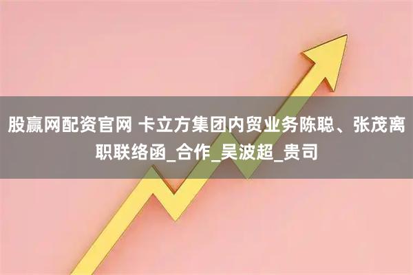 股赢网配资官网 卡立方集团内贸业务陈聪、张茂离职联络函_合作_吴波超_贵司