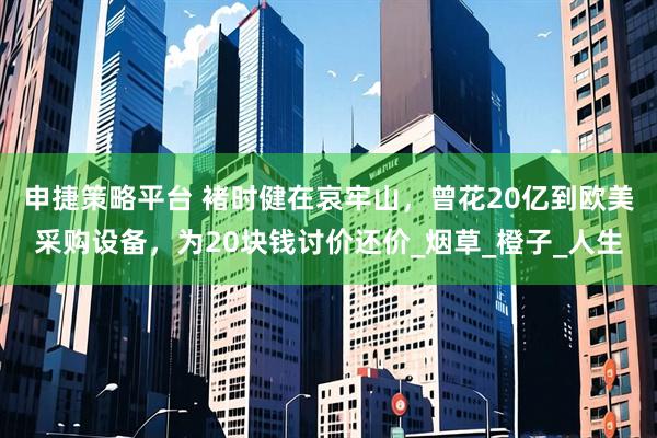 申捷策略平台 褚时健在哀牢山，曾花20亿到欧美采购设备，为20块钱讨价还价_烟草_橙子_人生
