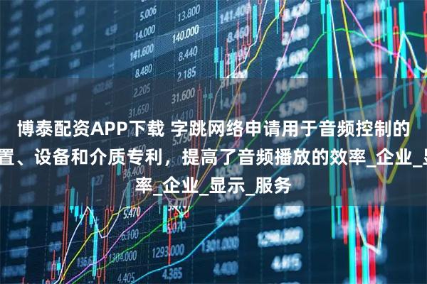 博泰配资APP下载 字跳网络申请用于音频控制的方法、装置、设备和介质专利，提高了音频播放的效率_企业_显示_服务