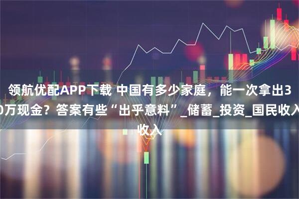 领航优配APP下载 中国有多少家庭，能一次拿出30万现金？答案有些“出乎意料”_储蓄_投资_国民收入