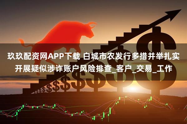 玖玖配资网APP下载 白城市农发行多措并举扎实开展疑似涉诈账户风险排查_客户_交易_工作