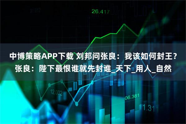 中博策略APP下载 刘邦问张良：我该如何封王？张良：陛下最恨谁就先封谁_天下_用人_自然