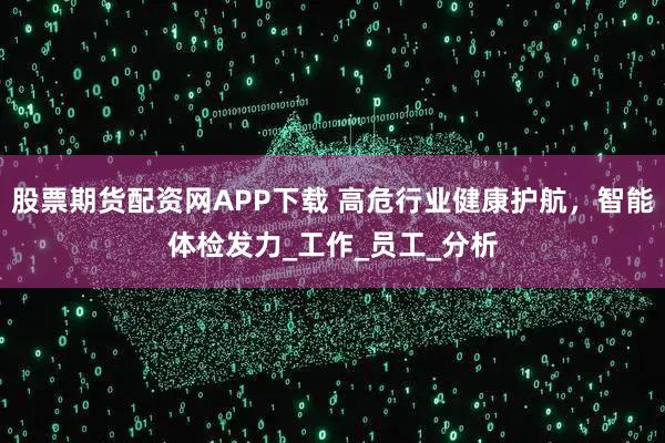 股票期货配资网APP下载 高危行业健康护航，智能体检发力_工作_员工_分析