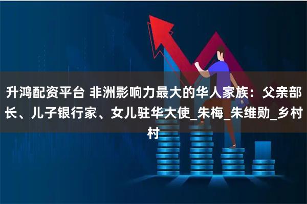升鸿配资平台 非洲影响力最大的华人家族：父亲部长、儿子银行家、女儿驻华大使_朱梅_朱维勋_乡村