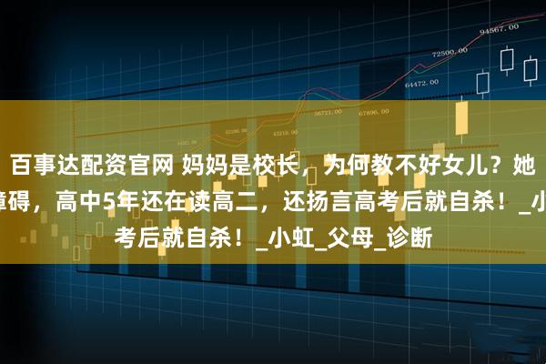 百事达配资官网 妈妈是校长，为何教不好女儿？她患有4种精神障碍，高中5年还在读高二，还扬言高考后就自杀！_小虹_父母_诊断