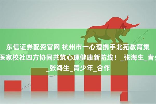 东信证券配资官网 杭州市一心理携手北苑教育集团，共筑医家校社四方协同共筑心理健康新防线！_张海生_青少年_合作
