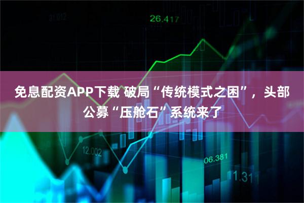 免息配资APP下载 破局“传统模式之困”，头部公募“压舱石”系统来了