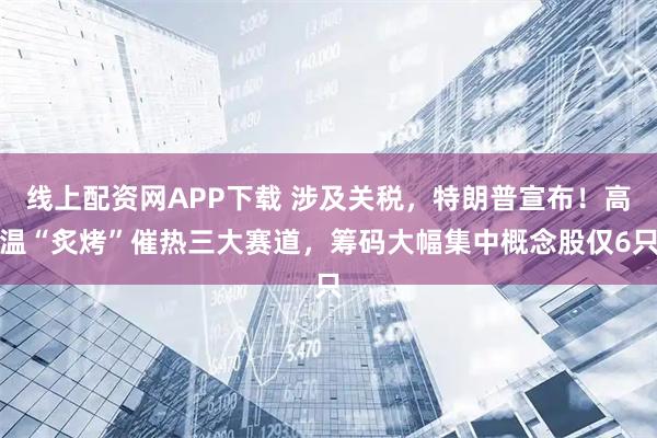 线上配资网APP下载 涉及关税，特朗普宣布！高温“炙烤”催热三大赛道，筹码大幅集中概念股仅6只