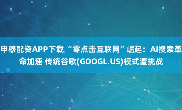 申穆配资APP下载 “零点击互联网”崛起：AI搜索革命加速 传统谷歌(GOOGL.US)模式遭挑战