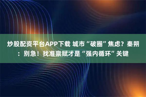 炒股配资平台APP下载 城市“破圈”焦虑？秦朔：别急！找准禀赋才是“强内循环”关键