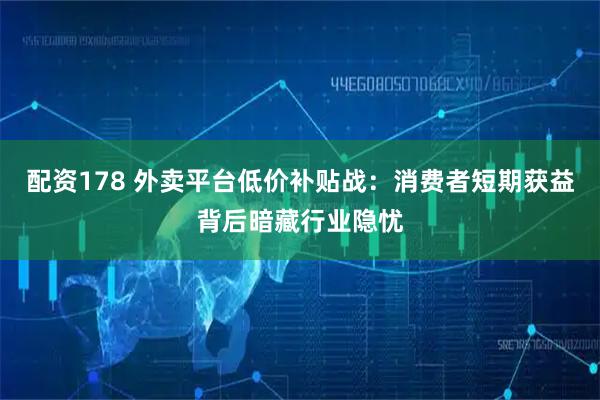 配资178 外卖平台低价补贴战：消费者短期获益背后暗藏行业隐忧