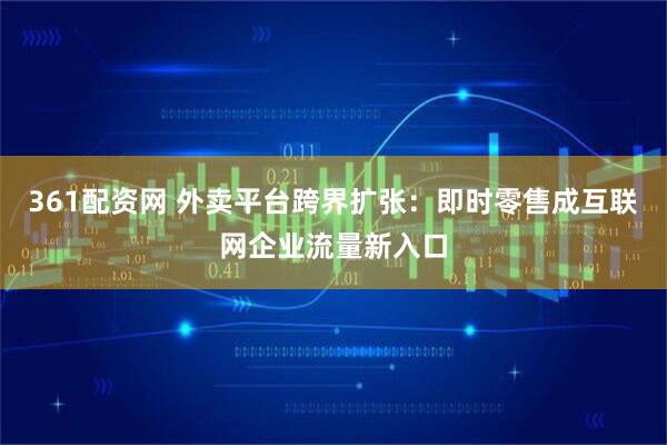 361配资网 外卖平台跨界扩张：即时零售成互联网企业流量新入口