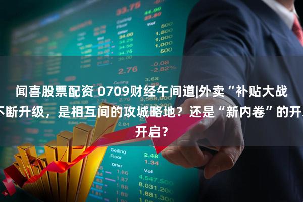 闻喜股票配资 0709财经午间道|外卖“补贴大战”不断升级，是相互间的攻城略地？还是“新内卷”的开启？
