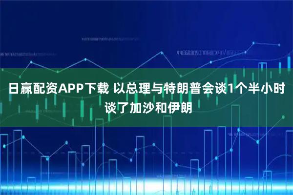 日赢配资APP下载 以总理与特朗普会谈1个半小时 谈了加沙和伊朗