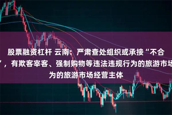 股票融资杠杆 云南：严肃查处组织或承接“不合理低价游”，有欺客宰客、强制购物等违法违规行为的旅游市场经营主体