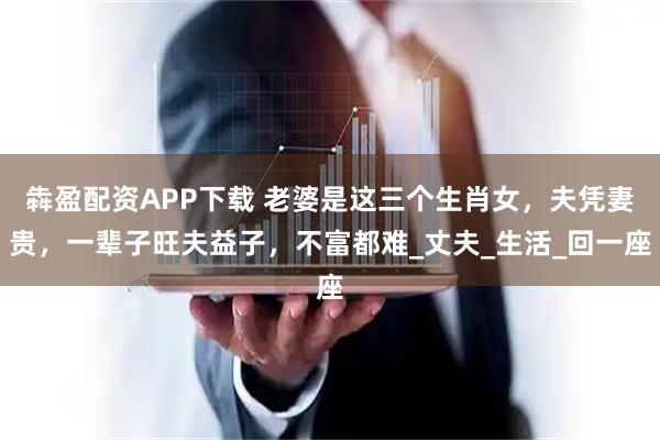 犇盈配资APP下载 老婆是这三个生肖女，夫凭妻贵，一辈子旺夫益子，不富都难_丈夫_生活_回一座