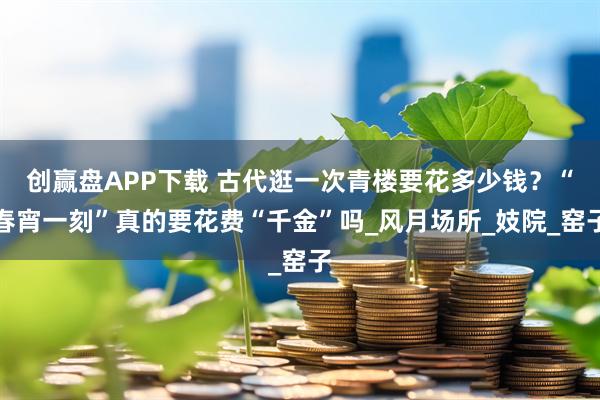 创赢盘APP下载 古代逛一次青楼要花多少钱？“春宵一刻”真的要花费“千金”吗_风月场所_妓院_窑子