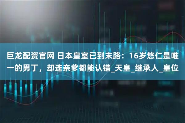 巨龙配资官网 日本皇室已到末路：16岁悠仁是唯一的男丁，却连亲爹都能认错_天皇_继承人_皇位