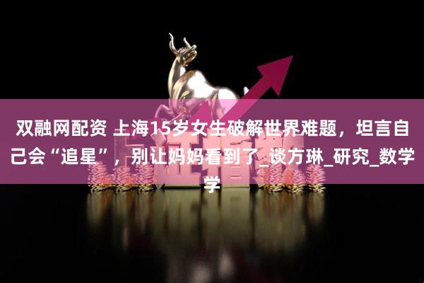 双融网配资 上海15岁女生破解世界难题，坦言自己会“追星”，别让妈妈看到了_谈方琳_研究_数学