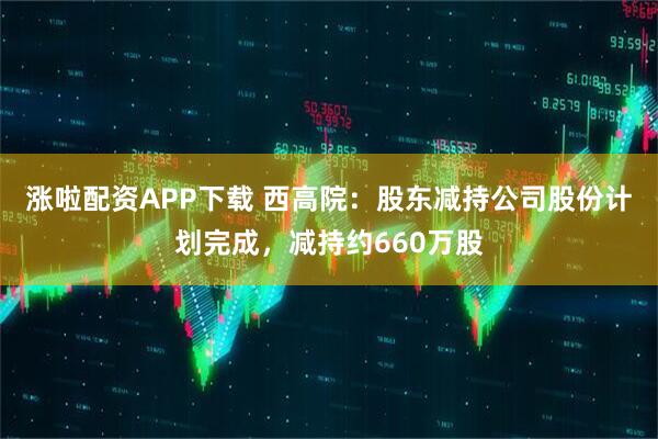涨啦配资APP下载 西高院：股东减持公司股份计划完成，减持约660万股