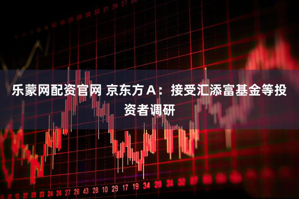 乐蒙网配资官网 京东方Ａ：接受汇添富基金等投资者调研
