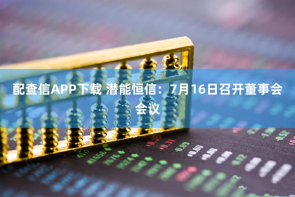 配查信APP下载 潜能恒信：7月16日召开董事会会议