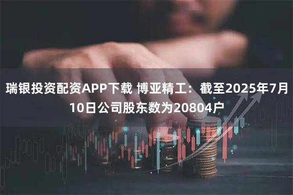 瑞银投资配资APP下载 博亚精工：截至2025年7月10日公司股东数为20804户