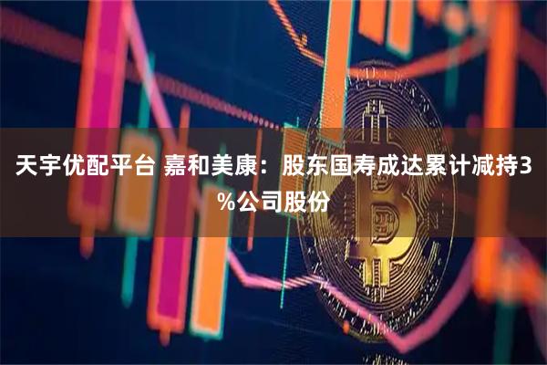 天宇优配平台 嘉和美康：股东国寿成达累计减持3%公司股份