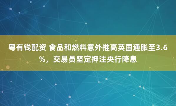 粤有钱配资 食品和燃料意外推高英国通胀至3.6%，交易员坚定押注央行降息