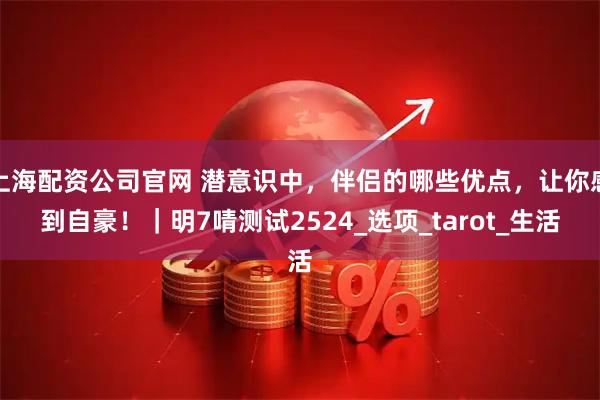 上海配资公司官网 潜意识中，伴侣的哪些优点，让你感到自豪！｜明7啨测试2524_选项_tarot_生活