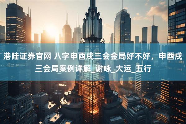 港陆证券官网 八字申酉戌三会金局好不好，申酉戌三会局案例详解_谢咏_大运_五行