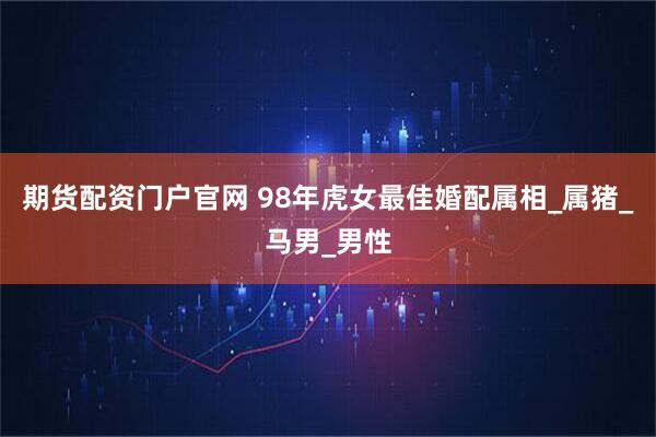 期货配资门户官网 98年虎女最佳婚配属相_属猪_马男_男性