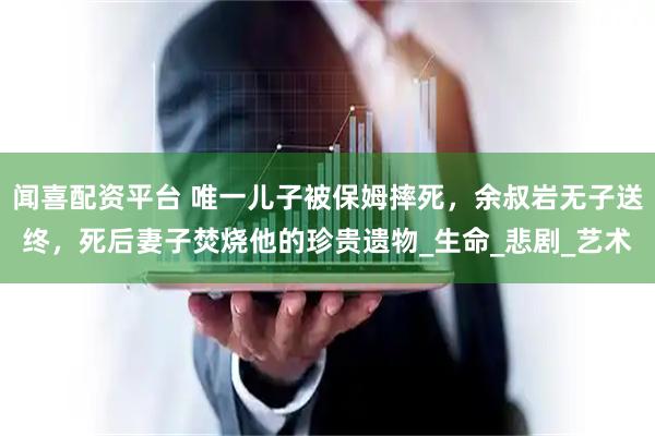 闻喜配资平台 唯一儿子被保姆摔死，余叔岩无子送终，死后妻子焚烧他的珍贵遗物_生命_悲剧_艺术