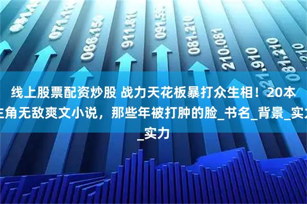 线上股票配资炒股 战力天花板暴打众生相！20本主角无敌爽文小说，那些年被打肿的脸_书名_背景_实力