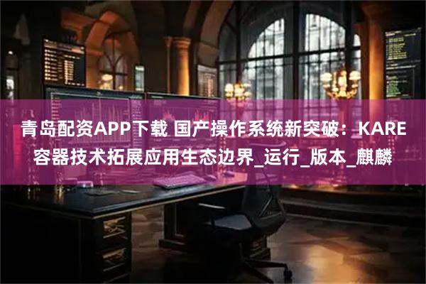 青岛配资APP下载 国产操作系统新突破：KARE容器技术拓展应用生态边界_运行_版本_麒麟