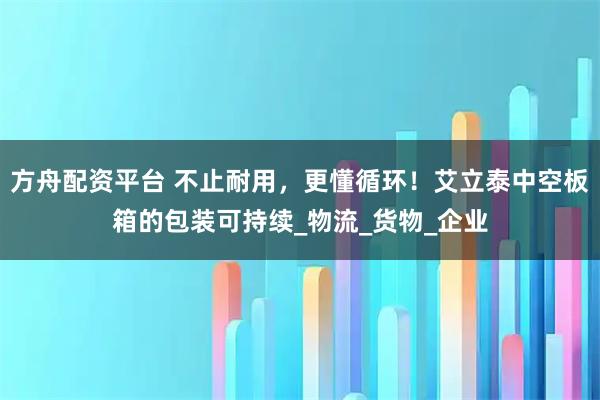方舟配资平台 不止耐用，更懂循环！艾立泰中空板箱的包装可持续_物流_货物_企业