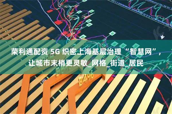 荣利通配资 5G 织密上海基层治理 “智慧网”，让城市末梢更灵敏_网格_街道_居民