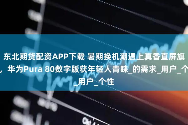 东北期货配资APP下载 暑期换机潮遇上真香直屏旗舰，华为Pura 80数字版获年轻人青睐_的需求_用户_个性