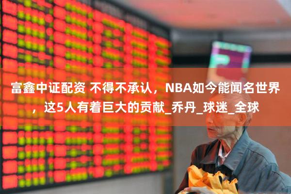 富鑫中证配资 不得不承认，NBA如今能闻名世界，这5人有着巨大的贡献_乔丹_球迷_全球