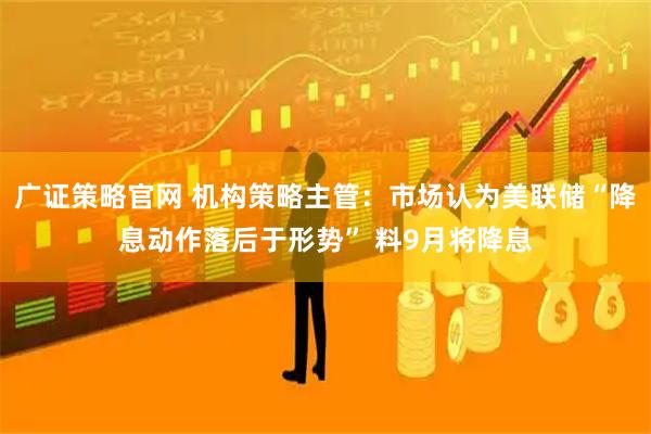 广证策略官网 机构策略主管：市场认为美联储“降息动作落后于形势” 料9月将降息