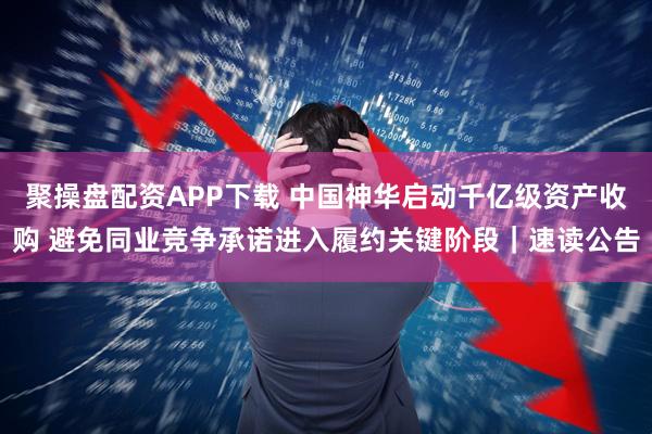 聚操盘配资APP下载 中国神华启动千亿级资产收购 避免同业竞争承诺进入履约关键阶段｜速读公告