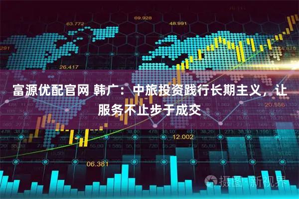 富源优配官网 韩广：中旅投资践行长期主义，让服务不止步于成交