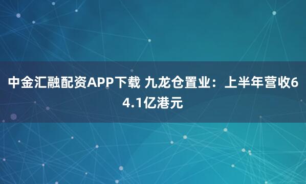 中金汇融配资APP下载 九龙仓置业：上半年营收64.1亿港元