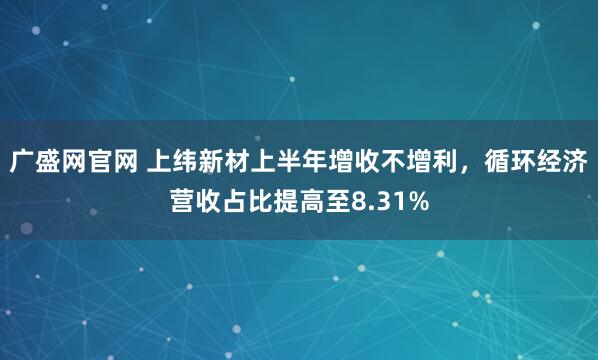 广盛网官网 上纬新材上半年增收不增利，循环经济营收占比提高至8.31%