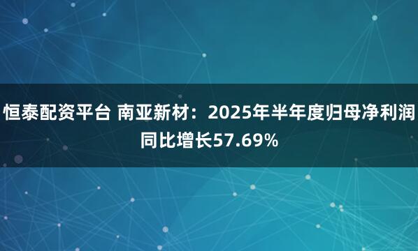 恒泰配资平台 南亚新材：2025年半年度归母净利润同比增长57.69%