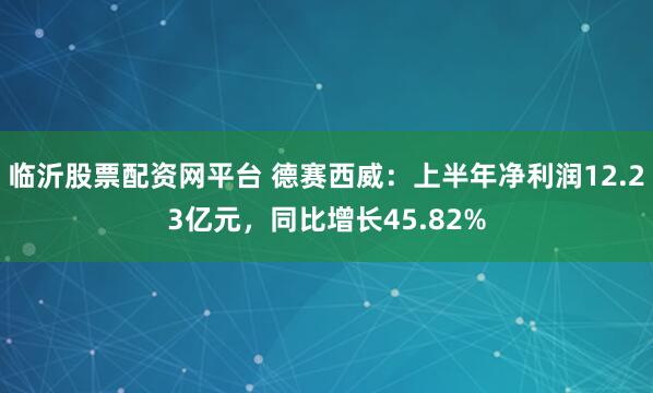 临沂股票配资网平台 德赛西威：上半年净利润12.23亿元，同比增长45.82%