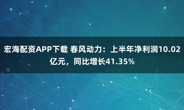 宏海配资APP下载 春风动力：上半年净利润10.02亿元，同比增长41.35%